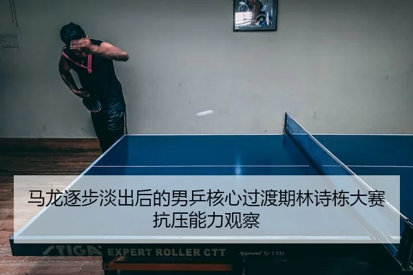 马龙逐步淡出后的男乒核心过渡期林诗栋大赛抗压能力观察